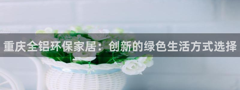 杏耀平台网站是什么：重庆全铝环保家居：创新的绿色生活方式选择
