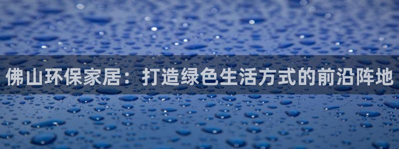 杏耀注册登陆：佛山环保家居：打造绿色生活方式的前沿阵地