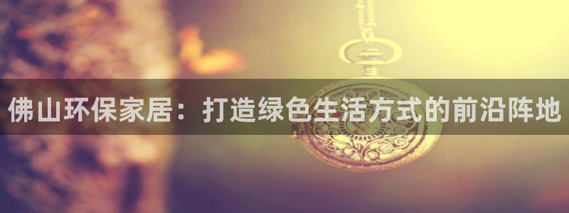 杏耀平台手机：佛山环保家居：打造绿色生活方式的前沿阵地